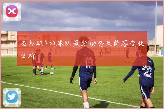 洛杉矶NBA球队最新动态及阵容变化分析