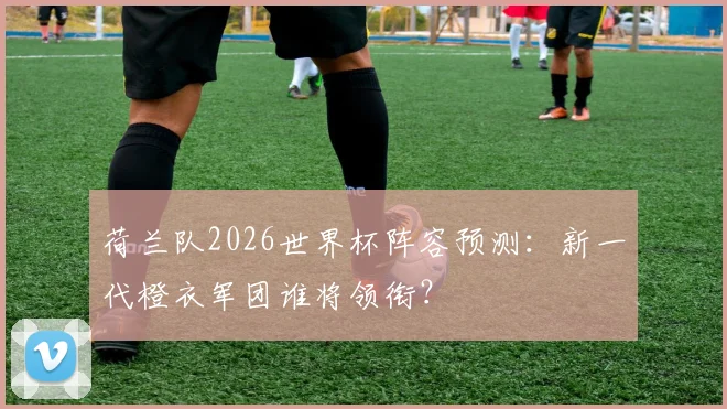 荷兰队2026世界杯阵容预测：新一代橙衣军团谁将领衔？